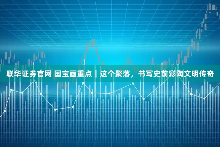 联华证券官网 国宝画重点｜这个聚落，书写史前彩陶文明传奇