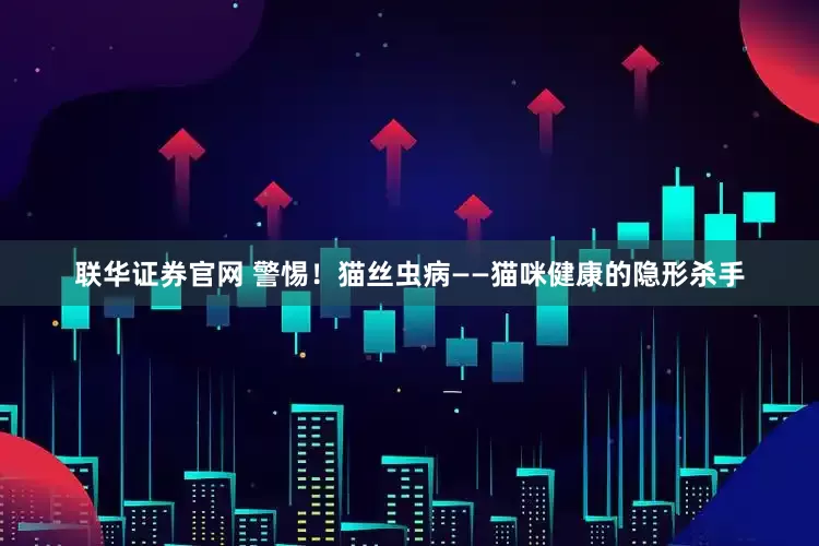 联华证券官网 警惕！猫丝虫病——猫咪健康的隐形杀手