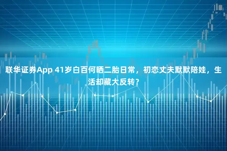 联华证券App 41岁白百何晒二胎日常，初恋丈夫默默陪娃，生活却藏大反转？