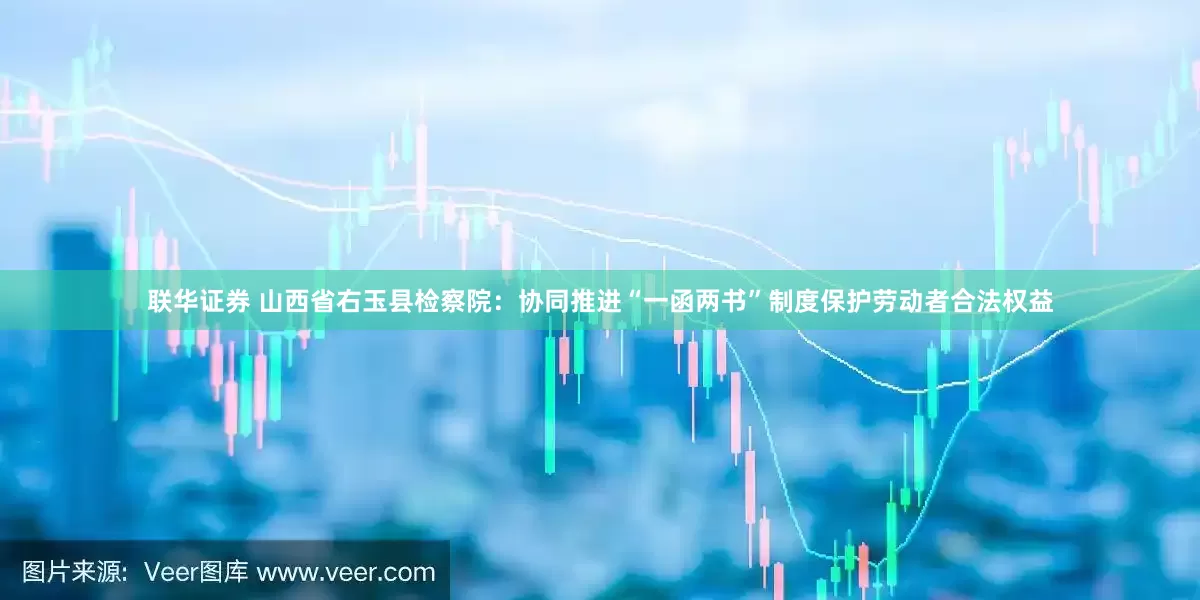联华证券 山西省右玉县检察院：协同推进“一函两书”制度保护劳动者合法权益