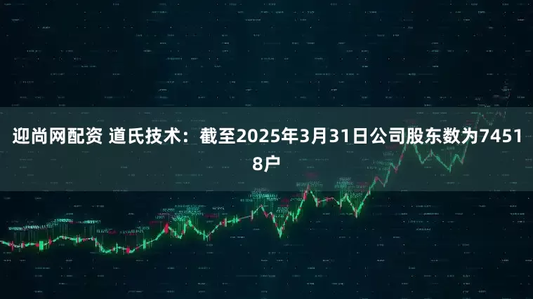 迎尚网配资 道氏技术：截至2025年3月31日公司股东数为74518户
