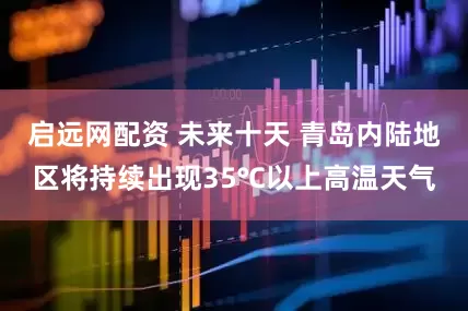 启远网配资 未来十天 青岛内陆地区将持续出现35℃以上高温天气