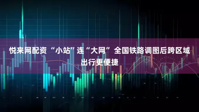 悦来网配资 “小站”连“大网” 全国铁路调图后跨区域出行更便捷