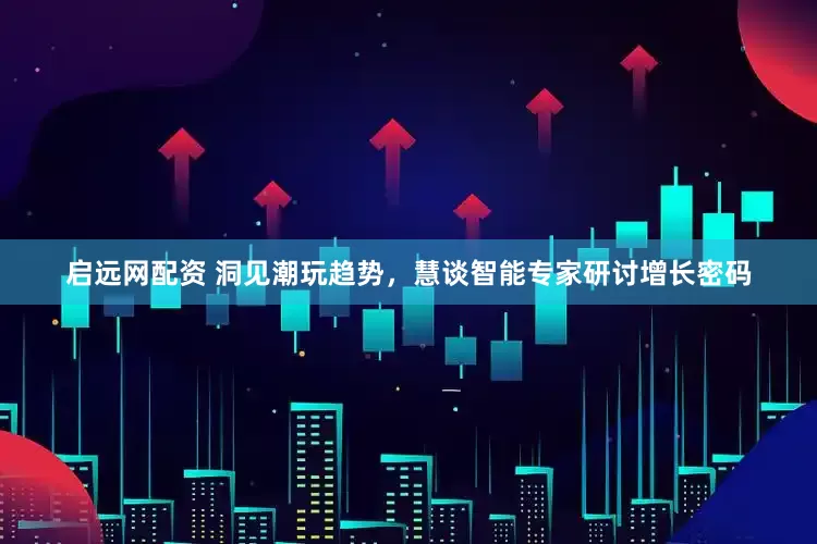 启远网配资 洞见潮玩趋势，慧谈智能专家研讨增长密码