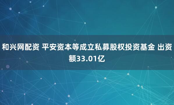和兴网配资 平安资本等成立私募股权投资基金 出资额33.01亿