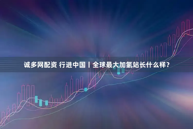 诚多网配资 行进中国丨全球最大加氢站长什么样？