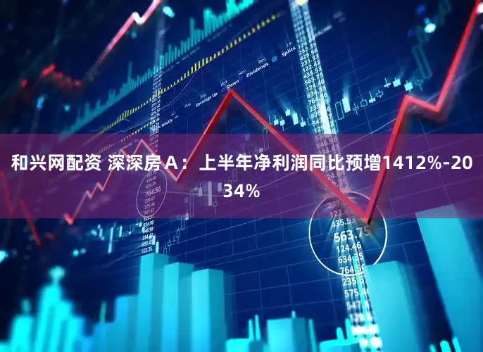 和兴网配资 深深房Ａ：上半年净利润同比预增1412%-2034%