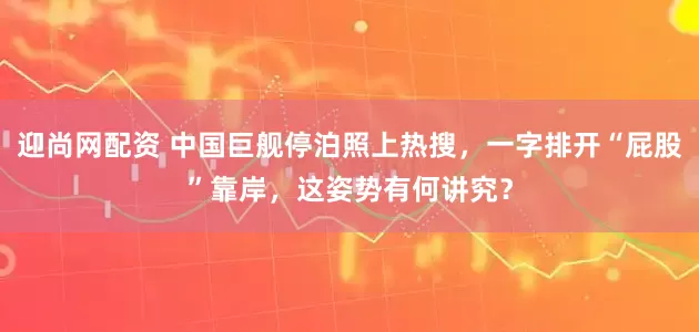 迎尚网配资 中国巨舰停泊照上热搜，一字排开“屁股”靠岸，这姿势有何讲究？