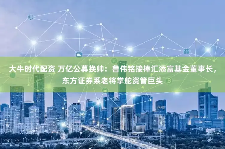 大牛时代配资 万亿公募换帅：鲁伟铭接棒汇添富基金董事长，东方证券系老将掌舵资管巨头