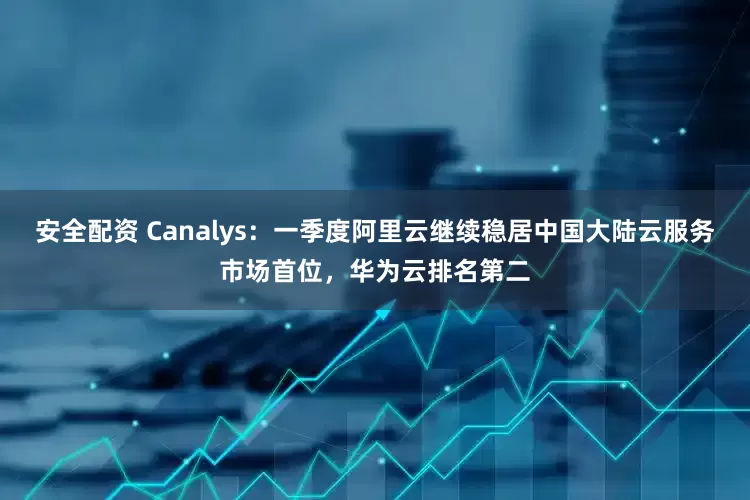 安全配资 Canalys：一季度阿里云继续稳居中国大陆云服务市场首位，华为云排名第二