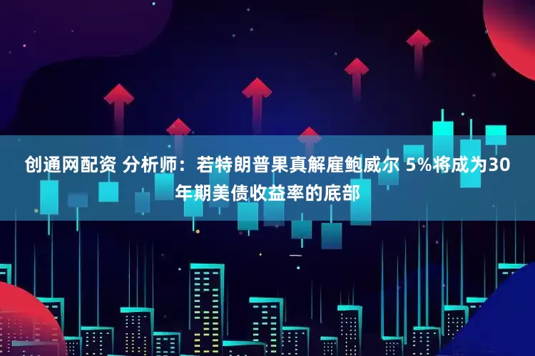 创通网配资 分析师：若特朗普果真解雇鲍威尔 5%将成为30年期美债收益率的底部
