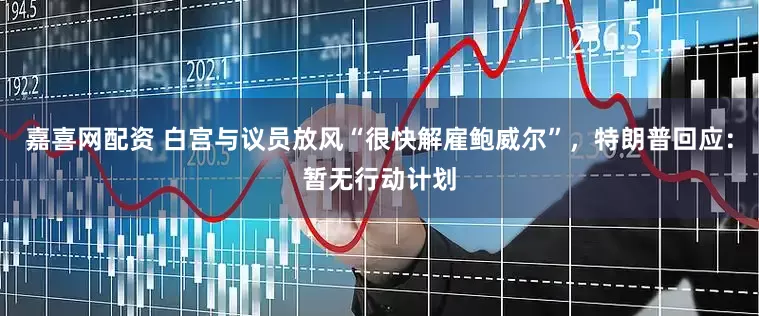 嘉喜网配资 白宫与议员放风“很快解雇鲍威尔”，特朗普回应：暂无行动计划