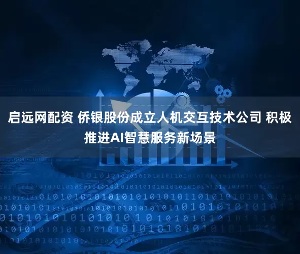 启远网配资 侨银股份成立人机交互技术公司 积极推进AI智慧服务新场景