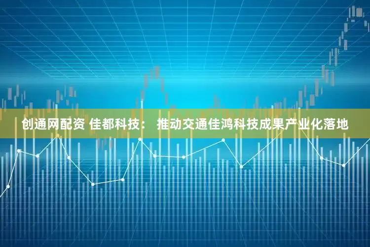 创通网配资 佳都科技： 推动交通佳鸿科技成果产业化落地