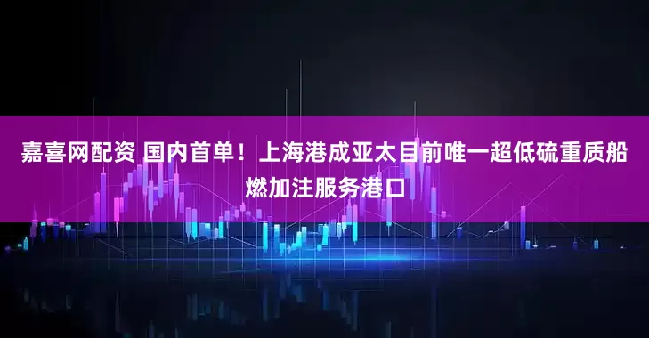 嘉喜网配资 国内首单！上海港成亚太目前唯一超低硫重质船燃加注服务港口